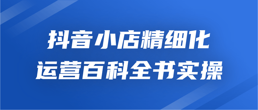 抖音小店精细化运营百科全书实操